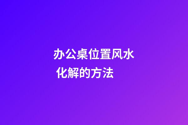 办公桌位置风水 化解的方法